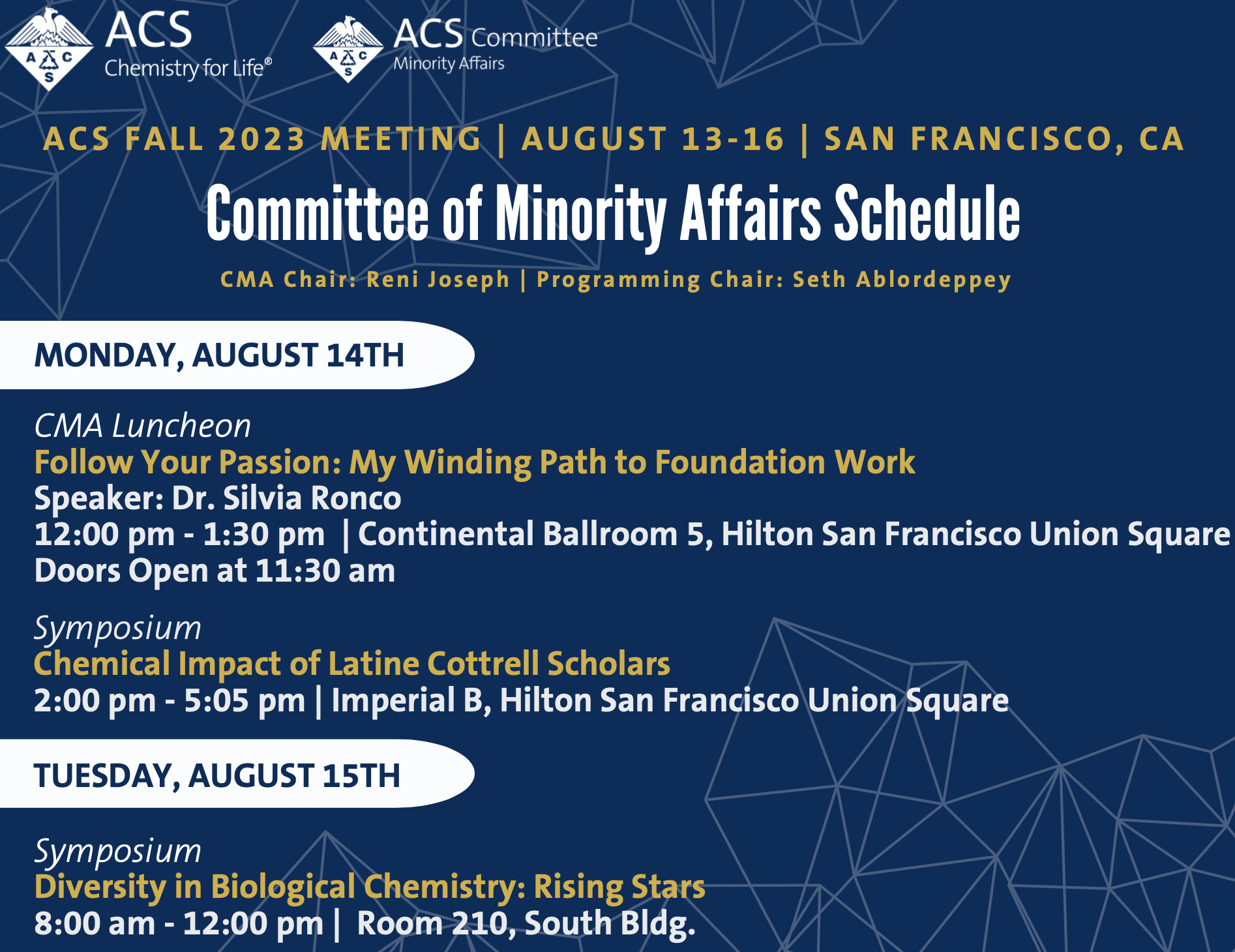 MONDAY, AUGUST 14TH
TUESDAY, AUGUST 15TH
ACS FALL 2023 MEETING | AUGUST 13-16 | SAN FRANCISCO, CA
Committee of Minority Affairs Schedule
CMA Chair: Reni Joseph | Programming Chair: Seth Ablordeppey
CMA Luncheon
Follow Your Passion: My Winding Path to Foundation Work
Speaker: Dr. Silvia Ronco
12:00 pm - 1:30 pm | Continental Ballroom 5, Hilton San Francisco Union Square Doors Open at 11:30 am
Symposium
Chemical Impact of Latine Cottrell Scholars
2:00 pm - 5:05 pm | Imperial B, Hilton San Francisco Union Square
Symposium
Diversity in Biological Chemistry: Rising Stars
8:00 am - 12:00 pm | Room 210, South Bldg.